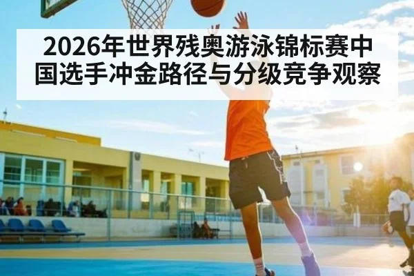 2026年世界残奥游泳锦标赛中国选手冲金路径与分级竞争观察
